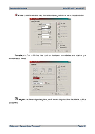 Datacenter Informática AutoCAD 2000i - Módulo 2D
Elaboração : Agnaldo Jardel Trennepohl Página 32
Hatch – Preenche uma área fechada com um padrão de hachura associativa.
Boundary – Cria polilinhas tais quais as hachuras associadas aos objetos que
formam seus limites.
Region – Cria um objeto região a partir de um conjunto selecionado de objetos
existentes.
 