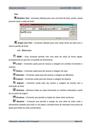 Datacenter Informática AutoCAD 2000i - Módulo 2D
Elaboração : Agnaldo Jardel Trennepohl Página 33
Text
Multiline Text – Comando utilizado para criar uma linha de texto, porém, sendo
possível variar o estilo da fonte.
Single Line Text – Comando utilizado para criar várias linhas de texto com o
mesmo padrão de fonte.
6.8 - Dimension
QDIM – Esse comando permite criar uma série de cotas de forma rápida,
principalmente as que têm um padrão de alinhamento.
Linear – Comando usado para ter acesso a cotagem em sentidos horizontais e
verticais .
Radius – Comando usado para dar acesso a cotagem de raios.
Diameter – Comando usado para dar acesso a cotagem de diâmetros.
Angular – Comando usado para dar acesso a cotagem de ângulos.
Aligned – Comando usado para dar acesso a cotagem de acordo com a
inclinação da linha.
Ordinate – Direciona todas as cotas horizontais ou verticais ordenadas a partir
de um ponto de origem.
Contínue – Comando que permite a criação de várias cotas contínuas.
Baseline – Comando que permite a criação de uma série de cotas onde o
alinhamento adotado para elas é o de utilizar a primeira linha de chamada como ponto de
apoio para todas as cotas consecutivas.
 