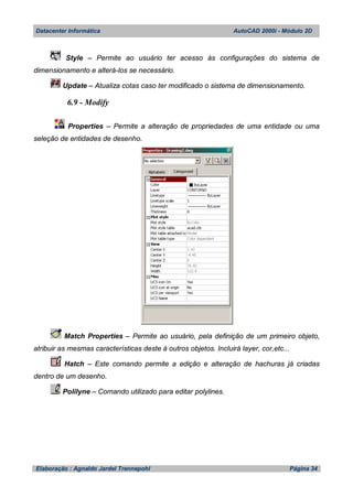 Datacenter Informática AutoCAD 2000i - Módulo 2D
Elaboração : Agnaldo Jardel Trennepohl Página 34
Style – Permite ao usuário ter acesso às configurações do sistema de
dimensionamento e alterá-los se necessário.
Update – Atualiza cotas caso ter modificado o sistema de dimensionamento.
6.9 - Modify
Properties – Permite a alteração de propriedades de uma entidade ou uma
seleção de entidades de desenho.
Match Properties – Permite ao usuário, pela definição de um primeiro objeto,
atribuir as mesmas características deste à outros objetos. Incluirá layer, cor,etc...
Hatch – Este comando permite a edição e alteração de hachuras já criadas
dentro de um desenho.
Polilyne – Comando utilizado para editar polylines.
 