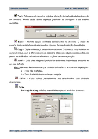 Datacenter Informática AutoCAD 2000i - Módulo 2D
Elaboração : Agnaldo Jardel Trennepohl Página 35
Text – Este comando permite a edição e alteração de textos já criados dentro de
um desenho. Muitas vezes textos digitados precisam de alterações e até mesmo
correções.
Erase – Permite apagar entidades selecionadas no desenho. O modo de
escolha destas entidades está relacionado a diversas formas de seleção de entidades.
Copy – Copia entidades já existentes no desenho. O comando copy é similar ao
comando move, com a diferença que ele posiciona cópias dos objetos selecionados nos
pontos especificados, deixando os elementos originais na mesma posição.
Mirror – Gera uma imagem espelhada de entidades selecionadas em torno de
um eixo definido.
Nota : Mirrtext – Permite ou não que um texto seja refletido ao executar a operação :
0 – Texto não é refletido.
1 – Texto é refletido juntamente com o objeto.
Offset – Copia objetos paralelamente aos selecionados, com distância
determinada.
Array
Rectangular Array – Define as entidades copiadas em linhas e colunas.
 