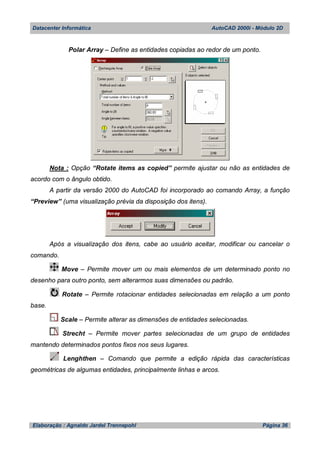 Datacenter Informática AutoCAD 2000i - Módulo 2D
Elaboração : Agnaldo Jardel Trennepohl Página 36
Polar Array – Define as entidades copiadas ao redor de um ponto.
Nota : Opção “Rotate items as copied” permite ajustar ou não as entidades de
acordo com o ângulo obtido.
A partir da versão 2000 do AutoCAD foi incorporado ao comando Array, a função
“Preview” (uma visualização prévia da disposição dos itens).
Após a visualização dos itens, cabe ao usuário aceitar, modificar ou cancelar o
comando.
Move – Permite mover um ou mais elementos de um determinado ponto no
desenho para outro ponto, sem alterarmos suas dimensões ou padrão.
Rotate – Permite rotacionar entidades selecionadas em relação a um ponto
base.
Scale – Permite alterar as dimensões de entidades selecionadas.
Strecht – Permite mover partes selecionadas de um grupo de entidades
mantendo determinados pontos fixos nos seus lugares.
Lenghthen – Comando que permite a edição rápida das características
geométricas de algumas entidades, principalmente linhas e arcos.
 