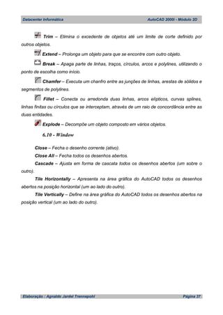 Datacenter Informática AutoCAD 2000i - Módulo 2D
Elaboração : Agnaldo Jardel Trennepohl Página 37
Trim – Elimina o excedente de objetos até um limite de corte definido por
outros objetos.
Extend – Prolonga um objeto para que se encontre com outro objeto.
Break – Apaga parte de linhas, traços, círculos, arcos e polylines, utilizando o
ponto de escolha como início.
Chamfer – Executa um chanfro entre as junções de linhas, arestas de sólidos e
segmentos de polylines.
Fillet – Conecta ou arredonda duas linhas, arcos elípticos, curvas splines,
linhas finitas ou círculos que se interceptam, através de um raio de concordância entre as
duas entidades.
Explode – Decompõe um objeto composto em vários objetos.
6.10 - Window
Close – Fecha o desenho corrente (ativo).
Close All – Fecha todos os desenhos abertos.
Cascade – Ajusta em forma de cascata todos os desenhos abertos (um sobre o
outro).
Tile Horizontally – Apresenta na área gráfica do AutoCAD todos os desenhos
abertos na posição horizontal (um ao lado do outro).
Tile Vertically – Define na área gráfica do AutoCAD todos os desenhos abertos na
posição vertical (um ao lado do outro).
 