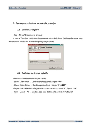 Datacenter Informática AutoCAD 2000i - Módulo 2D
Elaboração : Agnaldo Jardel Trennepohl Página 39
8 - Etapas para criação de um desenho protótipo
8.1 - Criação do arquivo
- File – New (Abre um novo arquivo)
- Use a Template  Indicar desenho que servirá de base (preferencialmente este
desenho não deverá ter muitas configurações próprias).
8.2 - Definição da área de trabalho
- Format – Drawing Limits (Digitar Limits)
- Lower Left Corner  Canto inferior esquerdo : digitar “0,0”
- Upper Right Corner  Canto superior direito : digitar “210,297”
- Digitar Grid  Define uma grade de pontos na tela do AutoCAD, digitar “10”
- View – Zoom – All  Mostrar toda área de trabalho na tela do AutoCAD
 