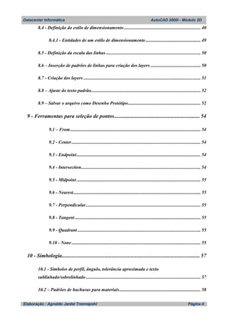 Datacenter Informática AutoCAD 2000i - Módulo 2D
Elaboração : Agnaldo Jardel Trennepohl Página 4
8.4 - Definição do estilo de dimensionamento ................................................................ 40
8.4.1 - Entidades de um estilo de dimensionamento .............................................. 49
8.5 - Definição da escala das linhas ............................................................................... 50
8.6 – Inserção de padrões de linhas para criação dos layers .......................................... 50
8.7 - Criação dos layers .................................................................................................. 51
8.8 – Ajuste do texto padrão............................................................................................ 52
8.9 – Salvar o arquivo como Desenho Protótipo............................................................. 52
9 - Ferramentas para seleção de pontos.............................................................. 54
9.1 – From............................................................................................................. 54
9.2 - Center............................................................................................................ 54
9.3 - Endpoint........................................................................................................ 54
9.4 - Intersection.................................................................................................... 54
9.5 - Midpoint........................................................................................................ 55
9.6 - Nearest........................................................................................................... 55
9.7 - Perpendicular................................................................................................ 55
9.8 - Tangent ......................................................................................................... 55
9.9 - Quadrant ....................................................................................................... 55
9.10 - None ............................................................................................................ 55
10 - Simbologia.................................................................................................... 57
10.1 - Símbolos de perfil, ângulo, tolerância aproximada e texto
sublinhado/sobrelinhado ................................................................................................ 57
10.2 – Padrões de hachuras para materiais.................................................................... 58
 