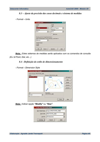 Datacenter Informática AutoCAD 2000i - Módulo 2D
Elaboração : Agnaldo Jardel Trennepohl Página 40
8.3 – Ajuste da precisão das casas decimais e sistema de medidas
- Format – Units
Nota : Estes sistemas de medidas serão aplicados com os comandos de consulta
(Ex.:Id Point, Dist, etc...)
8.4 - Definição do estilo de dimensionamento
- Format – Dimension Style
Nota : Indicar opção “Modify” ou “New”.
 