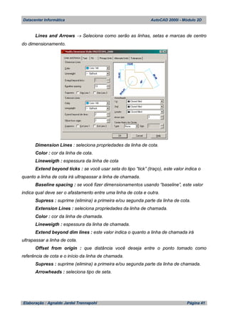 Datacenter Informática AutoCAD 2000i - Módulo 2D
Elaboração : Agnaldo Jardel Trennepohl Página 41
Lines and Arrows  Seleciona como serão as linhas, setas e marcas de centro
do dimensionamento.
Dimension Lines : seleciona propriedades da linha de cota.
Color : cor da linha de cota.
Lineweigth : espessura da linha de cota
Extend beyond ticks : se você usar seta do tipo “tick” (traço), este valor indica o
quanto a linha de cota irá ultrapassar a linha de chamada.
Baseline spacing : se você fizer dimensionamentos usando “baseline”, este valor
indica qual deve ser o afastamento entre uma linha de cota e outra.
Supress : suprime (elimina) a primeira e/ou segunda parte da linha de cota.
Extension Lines : seleciona propriedades da linha de chamada.
Color : cor da linha de chamada.
Lineweigth : espessura da linha de chamada.
Extend beyond dim lines : este valor indica o quanto a linha de chamada irá
ultrapassar a linha de cota.
Offset from origin : que distância você deseja entre o ponto tomado como
referência de cota e o início da linha de chamada.
Supress : suprime (elimina) a primeira e/ou segunda parte da linha de chamada.
Arrowheads : seleciona tipo de seta.
 