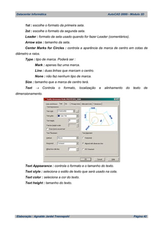 Datacenter Informática AutoCAD 2000i - Módulo 2D
Elaboração : Agnaldo Jardel Trennepohl Página 42
1st : escolhe o formato da primeira seta.
2st : escolhe o formato da segunda seta.
Leader : formato da seta usado quando for fazer Leader (comentários).
Arrow size : tamanho da seta.
Center Marks for Circles : controla a aparência da marca de centro em cotas de
diâmetro e raios.
Type : tipo de marca. Poderá ser :
Mark : apenas faz uma marca.
Line : duas linhas que marcam o centro.
None : não faz nenhum tipo de marca.
Size : tamanho que a marca de centro terá.
Text  Controla o formato, localização e alinhamento do texto de
dimensionamento.
Text Appearance : controla o formato e o tamanho do texto.
Text style : seleciona o estilo de texto que será usado na cota.
Text color : seleciona a cor do texto.
Text height : tamanho do texto.
 