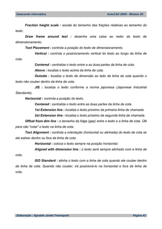 Datacenter Informática AutoCAD 2000i - Módulo 2D
Elaboração : Agnaldo Jardel Trennepohl Página 43
Fraction height scale : escala do tamanho das frações relativas ao tamanho do
texto.
Draw frame around text : desenha uma caixa ao redor do texto de
dimensionamento.
Text Placement : controla a posição do texto de dimensionamento.
Vertical : controla o posicionamento vertical do texto ao longo da linha de
cota.
Centered : centraliza o texto entre a as duas partes da linha de cota.
Above : localiza o texto acima da linha de cota.
Outside : localiza o texto de dimensão ao lado da linha de cota quando o
texto não couber dentro da linha de cota.
JIS : localiza o texto conforme a norma japonesa (Japonese Industrial
Standards).
Horizontal : controla a posição do texto.
Centered : centraliza o texto entre as duas partes da linha de cota.
1st Extension line : localiza o texto próximo da primeira linha de chamada.
2st Extension line : localiza o texto próximo da segunda linha de chamada.
Offset from dim line : o tamanho da folga (gap) entre o texto e a linha de cota. Útil
para não “colar” o texto na linha de cota.
Text Alignment : controla a orientação (horizontal ou alinhada) do texto de cota se
ele estiver dentro ou fora da linha de cota.
Horizontal : coloca o texto sempre na posição horizontal.
Aligned with dimension line : o texto será sempre alinhado com a linha de
cota.
ISO Standard : alinha o texto com a linha de cota quando ele couber dentro
da linha de cota. Quando não couber, irá posicioná-lo na horizontal e fora da linha de
cota.
 