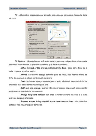 Datacenter Informática AutoCAD 2000i - Módulo 2D
Elaboração : Agnaldo Jardel Trennepohl Página 44
Fit  Controla o posicionamento do texto, seta, linha de comentário (leader) e linha
de cota.
Fit Options : Se não houver suficiente espaço para que caiba o texto e/ou a seta
dentro da linha de cota, o que você considera que deva vir primeiro :
Either the text or the arrows, whichever fits best : pode ser o texto ou a
seta, o que se encaixar melhor.
Arrows : se houver espaço somente para as setas, elas ficarão dentro da
linha de chamada e o texto será movido para fora.
Text : se houver espaço somente para o texto, ele ficará dentro da linha de
chamada e as setas serão movidas para fora.
Both text and arrows : quando não houver espaço disponível, ambos serão
posiconados fora da linha de chamada.
Always keep text between ext lines : manter sempre as setas e o texto
entre as linhas de chamada.
Supress arrows if they don’t fit inside the extension lines : não desenhar
setas se não houver espaço para elas.
 
