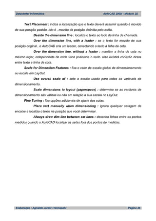 Datacenter Informática AutoCAD 2000i - Módulo 2D
Elaboração : Agnaldo Jardel Trennepohl Página 45
Text Placement : indica a localização que o texto deverá assumir quando é movido
de sua posição padrão, isto é , movido da posição definida pelo estilo.
Beside the dimension line : localiza o texto ao lado da linha de chamada.
Over the dimension line, with a leader : se o texto for movido de sua
posição original , o AutoCAD cria um leader, conectando o texto à linha de cota.
Over the dimension line, without a leader : mantém a linha de cota no
mesmo lugar, independente de onde você posicione o texto. Não existirá conexão direta
entre texto e linha de cota.
Scale for Dimension Features : fixa o valor de escala global de dimensionamento
ou escala em LayOut.
Use overall scale of : seta a escala usada para todas as variáveis de
dimensionamento.
Scale dimensions to layout (paperspace) : determina se as variáveis de
dimensionamento são válidas ou não em relação a sua escala no LayOut.
Fine Tuning : fixa opções adicionais de ajuste das cotas.
Place text manually when dimensioning : ignora qualquer setagem de
encaixe e localiza o texto na posição que você determinar.
Always draw dim line between ext lines : desenha linhas entre os pontos
medidos quando o AutoCAD localizar as setas fora dos pontos de medidas.
 