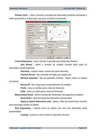 Datacenter Informática AutoCAD 2000i - Módulo 2D
Elaboração : Agnaldo Jardel Trennepohl Página 46
Primary Units  Seta o formato e precisão das dimensões primárias (principais) e
indica qual prefixo e sufixos quer usar para os textos da dimensão.
Linear Dimensions : seta o formato e precisão para dimensões lineares.
Unit format : define o formato da unidade corrente para todas as
dimensões, exceto angulares.
Precision : mostra e seta o número de casas decimais.
Fraction format : fixa o formato de fração que deseja usar.
Decimal separator : tipo de separador decimal : vírgula, ponto ou espaço
em branco.
Round off : fixa a regra para arredondamento de medidas.
Prefix : inclui um prefixo para o texto de dimensão.
Sufix : inclui um sufixo para o texto de dimensão.
Measurement Scale : define a escala das dimensões nas seguintes condições :
Scale factor : fator de escala das dimensões apresentadas.
Apply to layout dimensions only : aplica o fator de escala linear somente
para dimensões criadas no Model.
Zero Supression : controla como os valores com zero nas dimensões serão
apresentados.
Leading : suprime os zeros antes do separador decimal.
 