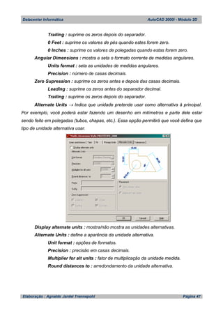 Datacenter Informática AutoCAD 2000i - Módulo 2D
Elaboração : Agnaldo Jardel Trennepohl Página 47
Trailing : suprime os zeros depois do separador.
0 Feet : suprime os valores de pés quando estes forem zero.
0 Inches : suprime os valores de polegadas quando estas forem zero.
Angular Dimensions : mostra e seta o formato corrente de medidas angulares.
Units format : seta as unidades de medidas angulares.
Precision : número de casas decimais.
Zero Supression : suprime os zeros antes e depois das casas decimais.
Leading : suprime os zeros antes do separador decimal.
Trailing : suprime os zeros depois do separador.
Alternate Units  Indica que unidade pretende usar como alternativa à principal.
Por exemplo, você poderá estar fazendo um desenho em milímetros e parte dele estar
sendo feito em polegadas (tubos, chapas, etc.). Essa opção permitirá que você defina que
tipo de unidade alternativa usar.
Display alternate units : mostra/não mostra as unidades alternativas.
Alternate Units : define a aparência da unidade alternativa.
Unit format : opções de formatos.
Precision : precisão em casas decimais.
Multiplier for alt units : fator de multiplicação da unidade medida.
Round distances to : arredondamento da unidade alternativa.
 