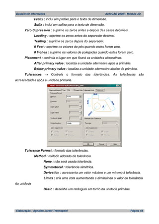 Datacenter Informática AutoCAD 2000i - Módulo 2D
Elaboração : Agnaldo Jardel Trennepohl Página 48
Prefix : inclui um prefixo para o texto de dimensão.
Sufix : inclui um sufixo para o texto de dimensão.
Zero Supression : suprime os zeros antes e depois das casas decimais.
Leading : suprime os zeros antes do separador decimal.
Trailing : suprime os zeros depois do separador.
0 Feet : suprime os valores de pés quando estes forem zero.
0 Inches : suprime os valores de polegadas quando estas forem zero.
Placement : controla o lugar em que ficará as unidades alternativas.
After primary value : localiza a unidade alternativa após a primária.
Below primary value : localiza a unidade alternativa abaixo da primária.
Tolerances  Controla o formato das tolerâncias. As tolerâncias são
acrescentadas após a unidade primária.
Tolerance Format : formato das tolerâncias.
Method : método adotado de tolerância.
None : não será usada tolerância.
Symmetrical : tolerância simétrica.
Derivation : acrescenta um valor máximo e um mínimo à tolerância.
Limits : cria uma cota aumentando e diminuindo o valor de tolerância
da unidade
Basic : desenha um retângulo em torno da unidade primária.
 