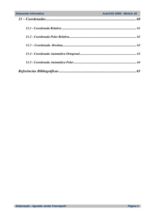 Datacenter Informática AutoCAD 2000i - Módulo 2D
Elaboração : Agnaldo Jardel Trennepohl Página 5
11 – Coordenadas................................................................................................ 60
11.1 - Coordenada Relativa ............................................................................................ 61
11.2 - Coordenada Polar Relativa................................................................................... 62
11.3 – Coordenada Absoluta........................................................................................... 63
11.4 - Coordenada Automática Ortogonal...................................................................... 63
11.5 - Coordenada Automática Polar ............................................................................. 64
Referências Bibliográficas .................................................................................. 65
 