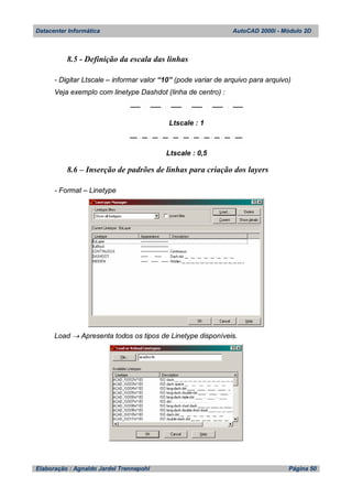 Datacenter Informática AutoCAD 2000i - Módulo 2D
Elaboração : Agnaldo Jardel Trennepohl Página 50
8.5 - Definição da escala das linhas
- Digitar Ltscale – informar valor “10” (pode variar de arquivo para arquivo)
Veja exemplo com linetype Dashdot (linha de centro) :
Ltscale : 1
Ltscale : 0,5
8.6 – Inserção de padrões de linhas para criação dos layers
- Format – Linetype
Load  Apresenta todos os tipos de Linetype disponíveis.
 