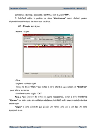 Datacenter Informática AutoCAD 2000i - Módulo 2D
Elaboração : Agnaldo Jardel Trennepohl Página 51
Selecionar o Linetype desejado e confirmar com a opção “OK”.
O AutoCAD utiliza o padrão de linha “Continuous” como default, porém
disponibiliza outros tipos de linhas aos usuários.
8.7 - Criação dos layers
- Format – Layer
- New
- Digitar o nome do layer
- Clicar no bloco “Color” que indica a cor e alterá-la, após clicar em “Linetype”
para alterar a mesma
- Confirmar com a opção “OK”
Nota : Após criação de todos os layers necessários, tornar o layer Contorno
“Current”, ou seja, todas as entidades criadas no AutoCAD terão as propriedades iniciais
deste layer.
“Layer” é uma entidade que possui um nome, uma cor e um tipo de linha
agregada a ela.
 
