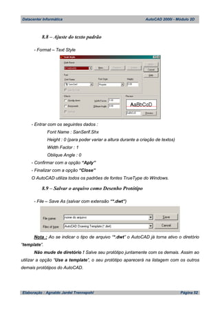 Datacenter Informática AutoCAD 2000i - Módulo 2D
Elaboração : Agnaldo Jardel Trennepohl Página 52
8.8 – Ajuste do texto padrão
- Format – Text Style
- Entrar com os seguintes dados :
Font Name : SanSerif.Shx
Height : 0 (para poder variar a altura durante a criação de textos)
Width Factor : 1
Oblique Angle : 0
- Confirmar com a opção “Aply”
- Finalizar com a opção “Close”
O AutoCAD utiliza todos os padrões de fontes TrueType do Windows.
8.9 – Salvar o arquivo como Desenho Protótipo
- File – Save As (salvar com extensão “*.dwt”)
Nota : Ao se indicar o tipo de arquivo “*.dwt” o AutoCAD já torna ativo o diretório
“template”.
Não mude de diretório ! Salve seu protótipo juntamente com os demais. Assim ao
utilizar a opção “Use a template”, o seu protótipo aparecerá na listagem com os outros
demais protótipos do AutoCAD.
 