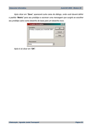 Datacenter Informática AutoCAD 2000i - Módulo 2D
Elaboração : Agnaldo Jardel Trennepohl Página 53
Após clicar em “Save”, aparecerá outra caixa de diálogo, onde você deverá definir
o padrão “Metric” para seu protótipo e escrever uma mensagem que surgirá ao escolher
seu protótipo salvo como desenho de base para um desenho novo.
Após é só clicar em “OK”.
 