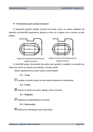 Datacenter Informática AutoCAD 2000i - Módulo 2D
Elaboração : Agnaldo Jardel Trennepohl Página 54
9 - Ferramentas para seleção de pontos
É impossível garantir perfeito encontro de linhas, arcos ou outras entidades de
desenho do AutoCAD baseando-se apenas no olho nú e cliques com o mouse na área
gráfica.
Esboço sem auxílio das ferramentas de
seleção de pontos
Esboço com auxílio das ferramentas de
seleção de pontos
O AutoCAD possui ferramentas de auxílio para garantir a exatidão no encontro de
linhas com arcos ou círculos, por exemplo, e muitas outras.
Abaixo explicaremos as mais usuais e suas funções :
9.1 – From
Localiza um ponto a partir de outro ponto temporário e coordenada.
9.2 - Center
Fixa-se ao centro de curvas, elipses, arcos e círculos.
9.3 - Endpoint
Seleciona a extremidade de uma linha.
9.4 - Intersection
Seleciona a intersecção entre duas linhas.
 