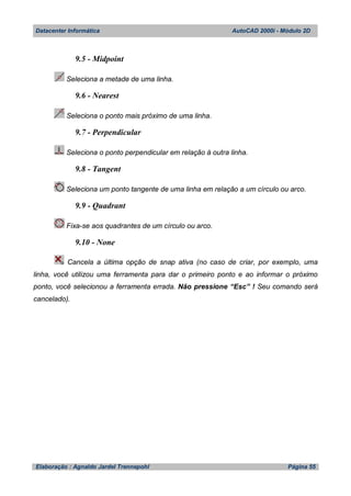 Datacenter Informática AutoCAD 2000i - Módulo 2D
Elaboração : Agnaldo Jardel Trennepohl Página 55
9.5 - Midpoint
Seleciona a metade de uma linha.
9.6 - Nearest
Seleciona o ponto mais próximo de uma linha.
9.7 - Perpendicular
Seleciona o ponto perpendicular em relação à outra linha.
9.8 - Tangent
Seleciona um ponto tangente de uma linha em relação a um círculo ou arco.
9.9 - Quadrant
Fixa-se aos quadrantes de um círculo ou arco.
9.10 - None
Cancela a última opção de snap ativa (no caso de criar, por exemplo, uma
linha, você utilizou uma ferramenta para dar o primeiro ponto e ao informar o próximo
ponto, você selecionou a ferramenta errada. Não pressione “Esc” ! Seu comando será
cancelado).
 