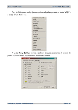 Datacenter Informática AutoCAD 2000i - Módulo 2D
Elaboração : Agnaldo Jardel Trennepohl Página 56
Para ter fácil acesso a elas, basta pressionar simultaneamente as teclas “shift” e
o botão direito do mouse :
A opção Osnap Settings permite a definição de quais ferramentas de seleção de
pontos o usuário deseja trabalhar ativas no desenho corrente :
 