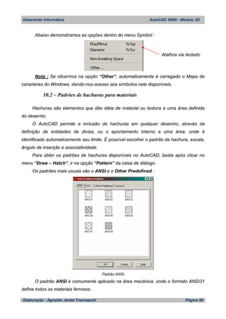 Datacenter Informática AutoCAD 2000i - Módulo 2D
Elaboração : Agnaldo Jardel Trennepohl Página 58
Abaixo demonstramos as opções dentro do menu Symbol :
Nota : Se clicarmos na opção “Other”, automaticamente é carregado o Mapa de
caracteres do Windows, dando-nos acesso aos símbolos nele disponíveis.
10.2 – Padrões de hachuras para materiais
Hachuras são elementos que dão idéia de material ou textura a uma área definida
do desenho.
O AutoCAD permite a inclusão de hachuras em qualquer desenho, através da
definição de entidades de divisa, ou o apontamento interno a uma área, onde é
identificado automaticamente seu limite. É possível escolher o padrão da hachura, escala,
ângulo de inserção e associatividade.
Para obter os padrões de hachuras disponíveis no AutoCAD, basta após clicar no
menu “Draw – Hatch”, ir na opção “Pattern” da caixa de diálogo.
Os padrões mais usuais são o ANSI e o Other Predefined :
Padrão ANSI
O padrão ANSI é comumente aplicado na área mecânica, onde o formato ANSI31
define todos os materiais ferrosos.
Atalhos via teclado
 