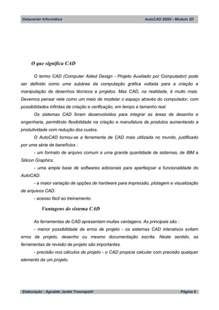 Datacenter Informática AutoCAD 2000i - Módulo 2D
Elaboração : Agnaldo Jardel Trennepohl Página 6
O que significa CAD
O termo CAD (Computer Aided Design - Projeto Auxiliado por Computador) pode
ser definido como uma subárea da computação gráfica voltada para a criação e
manipulação de desenhos técnicos e projetos. Mas CAD, na realidade, é muito mais.
Devemos pensar nele como um meio de modelar o espaço através do computador, com
possibilidades infinitas de criação e verificação, em tempo e tamanho real.
Os sistemas CAD foram desenvolvidos para integrar as áreas de desenho e
engenharia, permitindo flexibilidade na criação e manufatura de produtos aumentando a
produtividade com redução dos custos.
O AutoCAD tornou-se a ferramenta de CAD mais utilizada no mundo, justificado
por uma série de benefícios :
- um formato de arquivo comum a uma grande quantidade de sistemas, de IBM a
Silicon Graphics.
- uma ampla base de softwares adicionais para aperfeiçoar a funcionalidade do
AutoCAD.
- a maior variação de opções de hardware para impressão, plotagem e visualização
de arquivos CAD.
- acesso fácil ao treinamento.
Vantagens do sistema CAD
As ferramentas de CAD apresentam muitas vantagens. As principais são :
- menor possibilidade de erros de projeto - os sistemas CAD interativos evitam
erros de projeto, desenho ou mesmo documentação escrita. Neste sentido, as
ferramentas de revisão de projeto são importantes.
- precisão nos cálculos de projeto - o CAD propicia calcular com precisão qualquer
elemento de um projeto.
 