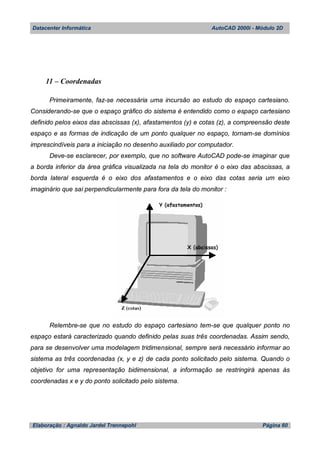 Datacenter Informática AutoCAD 2000i - Módulo 2D
Elaboração : Agnaldo Jardel Trennepohl Página 60
11 – Coordenadas
Primeiramente, faz-se necessária uma incursão ao estudo do espaço cartesiano.
Considerando-se que o espaço gráfico do sistema é entendido como o espaço cartesiano
definido pelos eixos das abscissas (x), afastamentos (y) e cotas (z), a compreensão deste
espaço e as formas de indicação de um ponto qualquer no espaço, tornam-se domínios
imprescindíveis para a iniciação no desenho auxiliado por computador.
Deve-se esclarecer, por exemplo, que no software AutoCAD pode-se imaginar que
a borda inferior da área gráfica visualizada na tela do monitor é o eixo das abscissas, a
borda lateral esquerda é o eixo dos afastamentos e o eixo das cotas seria um eixo
imaginário que sai perpendicularmente para fora da tela do monitor :
Relembre-se que no estudo do espaço cartesiano tem-se que qualquer ponto no
espaço estará caracterizado quando definido pelas suas três coordenadas. Assim sendo,
para se desenvolver uma modelagem tridimensional, sempre será necessário informar ao
sistema as três coordenadas (x, y e z) de cada ponto solicitado pelo sistema. Quando o
objetivo for uma representação bidimensional, a informação se restringirá apenas às
coordenadas x e y do ponto solicitado pelo sistema.
 