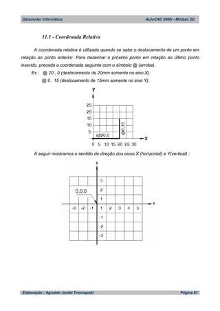 Datacenter Informática AutoCAD 2000i - Módulo 2D
Elaboração : Agnaldo Jardel Trennepohl Página 61
11.1 - Coordenada Relativa
A coordenada relativa é utilizada quando se sabe o deslocamento de um ponto em
relação ao ponto anterior. Para desenhar o próximo ponto em relação ao último ponto
inserido, preceda a coordenada seguinte com o símbolo @ (arroba).
Ex : @ 20 , 0 (deslocamento de 20mm somente no eixo X).
@ 0 , 15 (deslocamento de 15mm somente no eixo Y).
A seguir mostramos o sentido de direção dos eixos X (horizontal) e Y(vertical) :
 