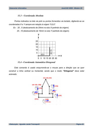 Datacenter Informática AutoCAD 2000i - Módulo 2D
Elaboração : Agnaldo Jardel Trennepohl Página 63
11.3 – Coordenada Absoluta
Pontos indicados na tela via pick ou pontos fornecidos via teclado, digitando-se as
coordenadas X e Y sempre em relação à origem “0,0,0”.
Ex : 20 , 0 (deslocamento de 20mm no eixo X partindo da origem).
20 , 15 (deslocamento de 15mm no eixo Y partindo da origem).
11.4 - Coordenada Automática Ortogonal
Este comando é usado empurrando-se o mouse para a direção que se quer
construir a linha vertical ou horizontal, sendo que o modo “Ortogonal” deve estar
acionado.
 