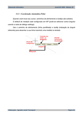 Datacenter Informática AutoCAD 2000i - Módulo 2D
Elaboração : Agnaldo Jardel Trennepohl Página 64
11.5 - Coordenada Automática Polar
Quando você move seu cursor, caminhos de alinhamento e tooltips são exibidos.
O default de medição está configurado em 90º (pode-se adicionar outros ângulos
usando a caixa de diálogo settings).
Use o caminho de alinhamento (linha pontilhada) e tooltip (indicação do ângulo
referente) para desenhar a sua linha inserindo uma medida no teclado.
 