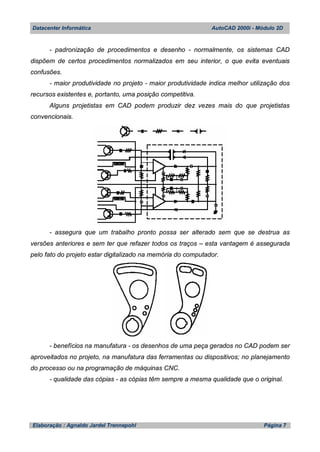 Datacenter Informática AutoCAD 2000i - Módulo 2D
Elaboração : Agnaldo Jardel Trennepohl Página 7
- padronização de procedimentos e desenho - normalmente, os sistemas CAD
dispõem de certos procedimentos normalizados em seu interior, o que evita eventuais
confusões.
- maior produtividade no projeto - maior produtividade indica melhor utilização dos
recursos existentes e, portanto, uma posição competitiva.
Alguns projetistas em CAD podem produzir dez vezes mais do que projetistas
convencionais.
- assegura que um trabalho pronto possa ser alterado sem que se destrua as
versões anteriores e sem ter que refazer todos os traços – esta vantagem é assegurada
pelo fato do projeto estar digitalizado na memória do computador.
- benefícios na manufatura - os desenhos de uma peça gerados no CAD podem ser
aproveitados no projeto, na manufatura das ferramentas ou dispositivos; no planejamento
do processo ou na programação de máquinas CNC.
- qualidade das cópias - as cópias têm sempre a mesma qualidade que o original.
 