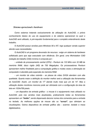 Datacenter Informática AutoCAD 2000i - Módulo 2D
Elaboração : Agnaldo Jardel Trennepohl Página 8
Sistema operacional e hardware
Como estamos tratando exclusivamente da utilização do AutoCAD, o prévio
conhecimento básico do uso do equipamento e do sistema operacional no qual o
AutoCAD será utilizado, é pré-requisito fundamental para o completo entendimento deste
trabalho.
O AutoCAD possui versões para Windows 95 e NT, logo qualquer versão superior
atende suas necessidades.
O AutoCAD é um programa devorador de recursos : exige um sistema de hardware
sofisticado para que seja executado com eficiência. Em geral, uma Workstation CAD
(estação de trabalho CAD) mínima é composta por :
- unidade de processamento central (CPU) - Pentium de 133 MHz com 32 MB de
memória RAM, disco rígido (HD) de 750 Megabytes. Os processadores Pentium
apresentam melhor finalidade para a computação gráfica e muitas vezes a otimização do
computador é atendido pela expansão da memória RAM.
- um monitor de vídeo colorido - as placas de vídeo SVGA atendem com alta
qualidade. Quanto maior a definição do monitor melhor será a utilização das ferramentas
do AutoCAD. Assim, um monitor de 17” atende muito mais que um de 14”. Mas a
utilização destes monitores menores pode ser otimizada com a configuração da área da
tela em 1024x768 pixels.
- um dispositivo de entrada gráfica - o mouse é o equipamento mais utilizado no
AutoCAD, pois nas versões mais atualizadas, praticamente todas as ferramentas
apresentam um “botão”, sendo dispensado decorar nomes dos comandos para a entrada
no teclado. As melhores opções de mouse são os “scrool”, que otimizam as
visualizações. Outros dispositivos de entrada gráfica são : scanner, teclado e mesa
digitalizadora.
 