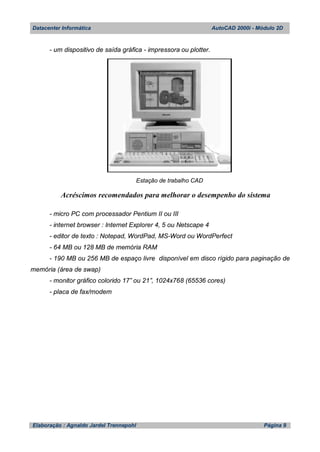 Datacenter Informática AutoCAD 2000i - Módulo 2D
Elaboração : Agnaldo Jardel Trennepohl Página 9
- um dispositivo de saída gráfica - impressora ou plotter.
Estação de trabalho CAD
Acréscimos recomendados para melhorar o desempenho do sistema
- micro PC com processador Pentium II ou III
- internet browser : Internet Explorer 4, 5 ou Netscape 4
- editor de texto : Notepad, WordPad, MS-Word ou WordPerfect
- 64 MB ou 128 MB de memória RAM
- 190 MB ou 256 MB de espaço livre disponível em disco rígido para paginação de
memória (área de swap)
- monitor gráfico colorido 17” ou 21”, 1024x768 (65536 cores)
- placa de fax/modem
 