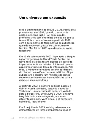coleção conquiste a rede – blog11
Um universo em expansão
Blog é um fenômeno do século 21. Apareceu pela
primeira vez em 1994, quando o estudante
norte-americano Justin Hall criou um dos
primeiros sites com o formato de blog de que se
tem notícia e popularizou-se a partir de 1999,
com o surgimento de ferramentas de publicação
que não envolvem gastos ou conhecimento
técnico. Mas foi em 2001 que despontou como
fenômeno.
Em 11 de setembro de 2001, logo após o ataque
às torres gêmeas do World Trade Center, em
Nova York, os blogs foram alçados ao posto de
importante fonte de notícias. A internet teve um
papel importante na troca de informações. Pela
rede, o mundo inteiro pôde assistir às imagens
do choque dos aviões contra os edifícios. Blogs
publicaram e espalharam milhares de textos
sobre o atentado e suas conseqüências para a
cidade e seus moradores.
A partir de 2002, o número de blogs passou a
dobrar a cada semestre, segundo dados do
Technorati, uma ferramenta de busca voltada
para a blogosfera. Entre 2002 e 2006, um novo
blog foi criado a cada segundo, nos mais
diferentes idiomas. Você piscou e já existe um
novo blog, literalmente.
Em 7 de julho de 2005, os blogs deram nova
demonstração de força e importância após os
 