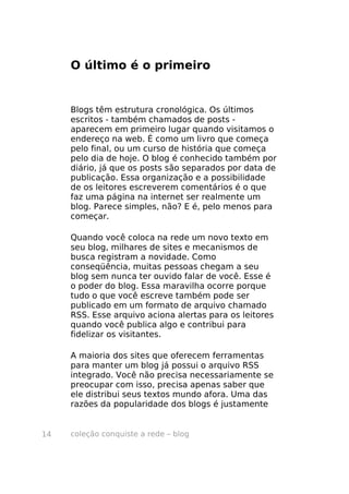 coleção conquiste a rede – blog14
O último é o primeiro
Blogs têm estrutura cronológica. Os últimos
escritos - também chamados de posts -
aparecem em primeiro lugar quando visitamos o
endereço na web. É como um livro que começa
pelo final, ou um curso de história que começa
pelo dia de hoje. O blog é conhecido também por
diário, já que os posts são separados por data de
publicação. Essa organização e a possibilidade
de os leitores escreverem comentários é o que
faz uma página na internet ser realmente um
blog. Parece simples, não? E é, pelo menos para
começar.
Quando você coloca na rede um novo texto em
seu blog, milhares de sites e mecanismos de
busca registram a novidade. Como
conseqüência, muitas pessoas chegam a seu
blog sem nunca ter ouvido falar de você. Esse é
o poder do blog. Essa maravilha ocorre porque
tudo o que você escreve também pode ser
publicado em um formato de arquivo chamado
RSS. Esse arquivo aciona alertas para os leitores
quando você publica algo e contribui para
fidelizar os visitantes.
A maioria dos sites que oferecem ferramentas
para manter um blog já possui o arquivo RSS
integrado. Você não precisa necessariamente se
preocupar com isso, precisa apenas saber que
ele distribui seus textos mundo afora. Uma das
razões da popularidade dos blogs é justamente
 