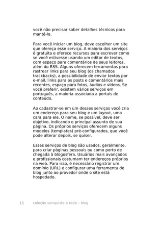 coleção conquiste a rede – blog15
você não precisar saber detalhes técnicos para
mantê-lo.
Para você iniciar um blog, deve escolher um site
que ofereça esse serviço. A maioria dos serviços
é gratuita e oferece recursos para escrever como
se você estivesse usando um editor de textos,
com espaço para comentários de seus leitores,
além do RSS. Alguns oferecem ferramentas para
rastrear links para seu blog (os chamados
trackbacks), a possibilidade de enviar textos por
e-mail, links para os posts e comentários mais
recentes, espaço para fotos, áudios e vídeos. Se
você preferir, existem vários serviços em
português, a maioria associada a portais de
conteúdo.
Ao cadastrar-se em um desses serviços você cria
um endereço para seu blog e um layout, uma
cara para ele. O nome, se possível, deve ser
objetivo, indicando o principal assunto de sua
página. Os próprios serviços oferecem alguns
modelos (templates) pré-configurados, que você
pode alterar depois, se quiser.
Esses serviços de blog são usados, geralmente,
para criar páginas pessoais ou como porto de
chegada à blogosfera. Usuários mais avançados
e profissionais costumam ter endereços próprios
na web. Para isso, é necessário registrar um
domínio (URL) e configurar uma ferramenta de
blog junto ao provedor onde o site está
hospedado.
 