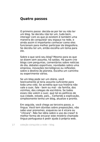 coleção conquiste a rede – blog17
Quatro passos
O primeiro passo: decida-se por ter ou não ter
um blog. Se decidiu não ter um, tudo bem,
interagir com os que já existem é também uma
maneira de conquistar seu espaço na rede, e
ainda assim é importante conhecer como eles
funcionam para melhor participar da blogosfera.
Se decidiu ter um, então escolha um tema para
ele.
Sobre o que será seu blog? Mesmo para os que
se dizem sem assunto, há saídas. Há quem crie
blogs com perguntas, comentários sobre notícias
do dia, debates esportivos, novidades sobre uma
empresa, inovações tecnológicas ou reflexões
sobre o destino do planeta. Escolha um caminho
ou experimente vários.
Se um blog pode ser um diário, você
teoricamente já teria assunto suficiente para
toda uma vida. Se acredita que sua história não
vale o suor, fale - bem ou mal - da família, dos
vizinhos, dos colegas de escritório. Se todos
esses não valem o suor, que tal os políticos de
sua cidade, estado, país... Cortando a explicação,
simplesmente tenha um blog, atualize e pronto.
Em seguida, você chega ao terceiro passo, a
língua. Você tem dúvidas sobre preposições, não
sabe usar pronomes, esqueceu se é xícara ou
“chícara”. Não faz idéia sobre o uso da crase? A
melhor forma de encarar este mistério chamado
língua portuguesa é pedir ajuda à própria web.
 