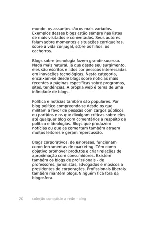coleção conquiste a rede – blog20
mundo, os assuntos são os mais variados.
Exemplos desses blogs estão sempre nas listas
de mais visitados e comentados. Seus autores
falam sobre momentos e situações corriqueiras,
sobre a vida conjugal, sobre os filhos, os
cachorros.
Blogs sobre tecnologia fazem grande sucesso.
Nada mais natural, já que desde seu surgimento,
eles são escritos e lidos por pessoas interessadas
em inovações tecnológicas. Nesta categoria,
encaixam-se desde blogs sobre notícias mais
recentes a páginas específicas sobre programas,
sites, tendências. A própria web é tema de uma
infinidade de blogs.
Política e notícias também são populares. Por
blog político compreende-se desde os que
militam a favor de pessoas com cargos públicos
ou partidos e os que divulgam críticas sobre eles
até qualquer blog com comentários a respeito de
política e ideologias. Blogs que produzem
notícias ou que as comentam também atraem
muitos leitores e geram repercussão.
Blogs corporativos, de empresas, funcionam
como ferramentas de marketing. Têm como
objetivo promover produtos e criar relações de
aproximação com consumidores. Existem
também os blogs de profissionais - de
professores, jornalistas, advogados e músicos a
presidentes de corporações. Profissionais liberais
também mantêm blogs. Ninguém fica fora da
blogosfera.
 