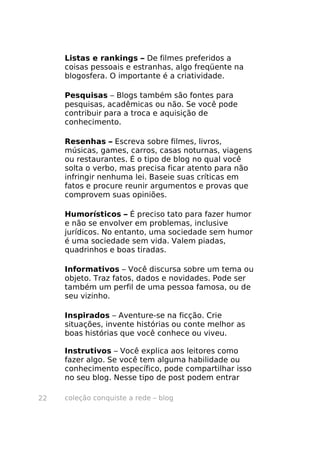 coleção conquiste a rede – blog22
Listas e rankings – De filmes preferidos a
coisas pessoais e estranhas, algo freqüente na
blogosfera. O importante é a criatividade.
Pesquisas – Blogs também são fontes para
pesquisas, acadêmicas ou não. Se você pode
contribuir para a troca e aquisição de
conhecimento.
Resenhas – Escreva sobre filmes, livros,
músicas, games, carros, casas noturnas, viagens
ou restaurantes. É o tipo de blog no qual você
solta o verbo, mas precisa ficar atento para não
infringir nenhuma lei. Baseie suas críticas em
fatos e procure reunir argumentos e provas que
comprovem suas opiniões.
Humorísticos – É preciso tato para fazer humor
e não se envolver em problemas, inclusive
jurídicos. No entanto, uma sociedade sem humor
é uma sociedade sem vida. Valem piadas,
quadrinhos e boas tiradas.
Informativos – Você discursa sobre um tema ou
objeto. Traz fatos, dados e novidades. Pode ser
também um perfil de uma pessoa famosa, ou de
seu vizinho.
Inspirados – Aventure-se na ficção. Crie
situações, invente histórias ou conte melhor as
boas histórias que você conhece ou viveu.
Instrutivos – Você explica aos leitores como
fazer algo. Se você tem alguma habilidade ou
conhecimento específico, pode compartilhar isso
no seu blog. Nesse tipo de post podem entrar
 