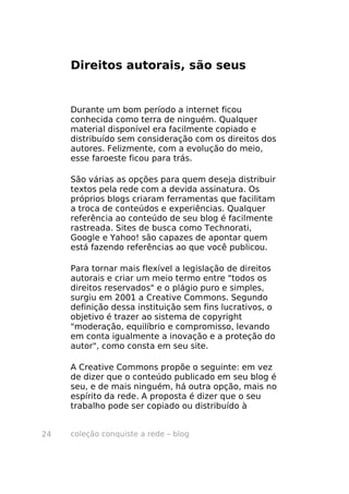 coleção conquiste a rede – blog24
Direitos autorais, são seus
Durante um bom período a internet ficou
conhecida como terra de ninguém. Qualquer
material disponível era facilmente copiado e
distribuído sem consideração com os direitos dos
autores. Felizmente, com a evolução do meio,
esse faroeste ficou para trás.
São várias as opções para quem deseja distribuir
textos pela rede com a devida assinatura. Os
próprios blogs criaram ferramentas que facilitam
a troca de conteúdos e experiências. Qualquer
referência ao conteúdo de seu blog é facilmente
rastreada. Sites de busca como Technorati,
Google e Yahoo! são capazes de apontar quem
está fazendo referências ao que você publicou.
Para tornar mais flexível a legislação de direitos
autorais e criar um meio termo entre "todos os
direitos reservados" e o plágio puro e simples,
surgiu em 2001 a Creative Commons. Segundo
definição dessa instituição sem fins lucrativos, o
objetivo é trazer ao sistema de copyright
"moderação, equilíbrio e compromisso, levando
em conta igualmente a inovação e a proteção do
autor", como consta em seu site.
A Creative Commons propõe o seguinte: em vez
de dizer que o conteúdo publicado em seu blog é
seu, e de mais ninguém, há outra opção, mais no
espírito da rede. A proposta é dizer que o seu
trabalho pode ser copiado ou distribuído à
 