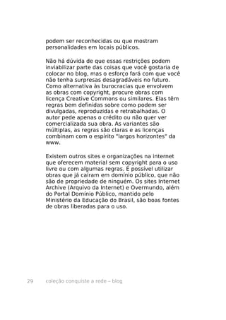 coleção conquiste a rede – blog29
podem ser reconhecidas ou que mostram
personalidades em locais públicos.
Não há dúvida de que essas restrições podem
inviabilizar parte das coisas que você gostaria de
colocar no blog, mas o esforço fará com que você
não tenha surpresas desagradáveis no futuro.
Como alternativa às burocracias que envolvem
as obras com copyright, procure obras com
licença Creative Commons ou similares. Elas têm
regras bem definidas sobre como podem ser
divulgadas, reproduzidas e retrabalhadas. O
autor pede apenas o crédito ou não quer ver
comercializada sua obra. As variantes são
múltiplas, as regras são claras e as licenças
combinam com o espírito "largos horizontes" da
www.
Existem outros sites e organizações na internet
que oferecem material sem copyright para o uso
livre ou com algumas regras. É possível utilizar
obras que já caíram em domínio público, que não
são de propriedade de ninguém. Os sites Internet
Archive (Arquivo da Internet) e Overmundo, além
do Portal Domínio Público, mantido pelo
Ministério da Educação do Brasil, são boas fontes
de obras liberadas para o uso.
 