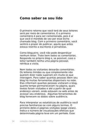 coleção conquiste a rede – blog34
Como saber se sou lido
O primeiro retorno que você terá de seus leitores
será por meio de comentários. E o primeiro
comentário é para ser comemorado, pois é aí
que você é mordido de vez por esse bicho
chamado blog. Com o primeiro comentário, você
sentirá o prazer de publicar, aquilo que antes
estava restrito a escritores e jornalistas.
Como blogueiro, você não pode desperdiçar
nenhum leitor. Trate bem todos os comentários.
Responda no próprio blog e, se possível, caso o
leitor também tenha uma página pessoal,
retribua a visita.
Nem todos os visitantes deixarão comentários.
Os leitores tímidos ou que simplesmente não
querem dizer nada superam em muito os que
interagem. Para saber quantas pessoas lêem seu
blog há muitas ferramentas disponíveis na rede.
Elas informam quantas pessoas visitaram o blog,
quanto tempo permaneceram na página, quais
textos foram visitados e até a partir de qual
endereço vieram, onde estavam na web antes de
acessar seu endereço. Algumas ferramentas de
blog fornecem os dados sobre audiência.
Para interpretar as estatísticas de audiência você
precisa familiarizar-se com alguns termos. O
primeiro deles é páginas visitadas (page views).
Indica o número de visualizações efetivas que
determinada página teve em um período. Esse
 