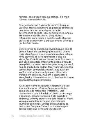 coleção conquiste a rede – blog35
número, como você verá na prática, é o mais
robusto nas estatísticas.
O segundo termo é visitantes únicos (unique
visitors). Mostra o número de pessoas diferentes
que entraram em sua página durante
determinado período - dia, semana, mês, ano ou
até desde a estréia do seu blog. Outras
referências para medir a audiência do blog são
visitas de acordo com o dia da semana ou mês e
por horário do dia.
Os relatórios de audiência revelam quais são os
pontos fortes de seu blog: que assunto chama
mais atenção e em que horário é melhor colocar
novo texto no ar para aproveitar o pico da
visitação. Você ficará surpreso como, às vezes, o
que você considera importante acaba ignorado
pelo público e como assuntos para os quais você
não dá muita bola podem fazer sucesso. Usando
termos bem comerciais, estatísticas auxiliam
você a criar uma estratégia para otimizar o
tráfego em seu blog. Ajudam a capitalizar a
atenção dos internautas com o objetivo de tornar
seu trabalho mais conhecido.
Para saber como os leitores chegaram ao seu
site, você usa as informações apresentadas
como sites de referência (referrers). Elas
mostram em que link o leitor clicou para chegar
a seu blog. Essa ferramenta é útil quando o
endereço do blog espalha-se pela internet. Você
verá que os leitores chegam até você por
inúmeros caminhos, vindos de resultados de
buscas no Google e Yahoo! ou indicados por
outros blogs que acharam seus textos
 