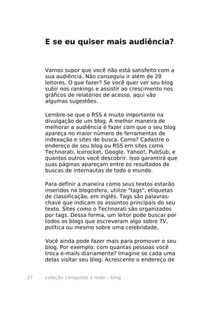 coleção conquiste a rede – blog37
E se eu quiser mais audiência?
Vamos supor que você não está satisfeito com a
sua audiência. Não conseguiu ir além de 20
leitores. O que fazer? Se você quer ver seu blog
subir nos rankings e assistir ao crescimento nos
gráficos de relatórios de acesso, aqui vão
algumas sugestões.
Lembre-se que o RSS é muito importante na
divulgação de um blog. A melhor maneira de
melhorar a audiência é fazer com que o seu blog
apareça no maior número de ferramentas de
indexação e sites de busca. Como? Cadastre o
endereço de seu blog ou RSS em sites como
Technorati, Icerocket, Google, Yahoo!, PubSub, e
quantos outros você descobrir. Isso garantirá que
suas páginas apareçam entre os resultados de
buscas de internautas de todo o mundo.
Para definir a maneira como seus textos estarão
inseridos na blogosfera, utilize "tags", etiquetas
de classificação, em inglês. Tags são palavras-
chave que indicam os assuntos principais do seu
texto. Sites como o Technorati são organizados
por tags. Dessa forma, um leitor pode buscar por
todos os blogs que escreveram algo sobre TV,
política ou mesmo sobre uma celebridade.
Você ainda pode fazer mais para promover o seu
blog. Por exemplo: com quantas pessoas você
troca e-mails diariamente? Imagine se cada uma
delas visitar seu blog. Acrescente o endereço de
 