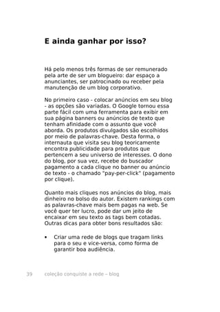 coleção conquiste a rede – blog39
E ainda ganhar por isso?
Há pelo menos três formas de ser remunerado
pela arte de ser um blogueiro: dar espaço a
anunciantes, ser patrocinado ou receber pela
manutenção de um blog corporativo.
No primeiro caso - colocar anúncios em seu blog
- as opções são variadas. O Google tornou essa
parte fácil com uma ferramenta para exibir em
sua página banners ou anúncios de texto que
tenham afinidade com o assunto que você
aborda. Os produtos divulgados são escolhidos
por meio de palavras-chave. Desta forma, o
internauta que visita seu blog teoricamente
encontra publicidade para produtos que
pertencem a seu universo de interesses. O dono
do blog, por sua vez, recebe do buscador
pagamento a cada clique no banner ou anúncio
de texto - o chamado "pay-per-click" (pagamento
por clique).
Quanto mais cliques nos anúncios do blog, mais
dinheiro no bolso do autor. Existem rankings com
as palavras-chave mais bem pagas na web. Se
você quer ter lucro, pode dar um jeito de
encaixar em seu texto as tags bem cotadas.
Outras dicas para obter bons resultados são:
• Criar uma rede de blogs que tragam links
para o seu e vice-versa, como forma de
garantir boa audiência.
 