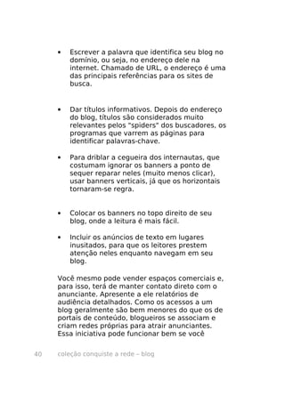 coleção conquiste a rede – blog40
• Escrever a palavra que identifica seu blog no
domínio, ou seja, no endereço dele na
internet. Chamado de URL, o endereço é uma
das principais referências para os sites de
busca.
• Dar títulos informativos. Depois do endereço
do blog, títulos são considerados muito
relevantes pelos "spiders" dos buscadores, os
programas que varrem as páginas para
identificar palavras-chave.
• Para driblar a cegueira dos internautas, que
costumam ignorar os banners a ponto de
sequer reparar neles (muito menos clicar),
usar banners verticais, já que os horizontais
tornaram-se regra.
• Colocar os banners no topo direito de seu
blog, onde a leitura é mais fácil.
• Incluir os anúncios de texto em lugares
inusitados, para que os leitores prestem
atenção neles enquanto navegam em seu
blog.
Você mesmo pode vender espaços comerciais e,
para isso, terá de manter contato direto com o
anunciante. Apresente a ele relatórios de
audiência detalhados. Como os acessos a um
blog geralmente são bem menores do que os de
portais de conteúdo, blogueiros se associam e
criam redes próprias para atrair anunciantes.
Essa iniciativa pode funcionar bem se você
 