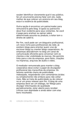 coleção conquiste a rede – blog41
souber identificar claramente qual é seu público.
Se um anunciante precisa falar com ele, nada
melhor do que colocar um anúncio em seu blog,
essa é a essência da publicidade.
Outra opção é encontrar um patrocinador para
remunerá-lo pelo blog. O apoio ou patrocínio
deve ficar evidente para seus visitantes. Se você
é pago para analisar ou opinar sobre
determinado assunto ou produto, o leitor tem o
direito de sabê-lo.
Por fim, você pode ser um blogueiro profissional,
um novo nicho para profissionais da rede. Já
existem blogs para orientar quem vive de
escrever blogs ou manter blogs corporativos. As
empresas descobriram no blog um canal de
comunicação eficiente para conversar com os
clientes e dar visibilidade às marcas. Ele permite
links para o site da empresa, para fotos, citações
na imprensa, arquivos de áudio e vídeo.
O mediador remunerado para manter o blog
corporativo deve evitar o papel de divulgador
profissional das maravilhas da empresa. Os
leitores sentirão cheiro de publicidade
indesejada, responderão com comentários ácidos
ou simplesmente irão embora para não voltar
mais. Não se trata de publicidade ou de colocar
no ar um press release sem fim. O blog de uma
empresa deve ser um diálogo, ter fôlego para
divulgar informações de qualidade
periodicamente, estar aberto para receber
críticas com dignidade e ainda obter com elas
bons resultados.
 
