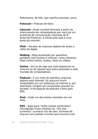 coleção conquiste a rede – blog44
folksonomy, de folk, que significa pessoas, povo.
Fotocast – Podcast de fotos.
Internet – Rede mundial formada a partir da
interconexão de computadores por meio de um
protocolo de comunicação chamado de IP
(Internet Protocol). A world wide web é uma
parte da internet.
iPod – Tocador de arquivos digitais de áudio e
vídeo da Apple.
Moblog – Blog atualizado por aparelhos
portáteis com acesso à internet, como celulares.
Pode conter textos, áudios, fotos ou vídeos.
Online - Diz-se de algo que está disponível na
internet ou de alguém que está conectado à rede
mundial de computadores.
Podcast – É um meio de distribuir arquivos
digitais pela internet. Os arquivos ficam
hospedados em um endereço na internet e, por
download, chegam ao computador pessoal ou
tocador. A divulgação do podcast é feita pelo
RSS.
Post - Cada um dos textos inseridos em um
blog.
RSS - Sigla para "really simple syndication"
(divulgação muito simples) ou "rich site
summary" (sumário rico de site). Formato de
arquivo com padrão mundial que funciona com
 