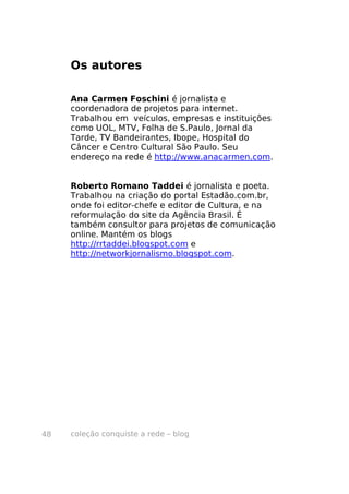 coleção conquiste a rede – blog48
Os autores
Ana Carmen Foschini é jornalista e
coordenadora de projetos para internet.
Trabalhou em veículos, empresas e instituições
como UOL, MTV, Folha de S.Paulo, Jornal da
Tarde, TV Bandeirantes, Ibope, Hospital do
Câncer e Centro Cultural São Paulo. Seu
endereço na rede é http://www.anacarmen.com.
Roberto Romano Taddei é jornalista e poeta.
Trabalhou na criação do portal Estadão.com.br,
onde foi editor-chefe e editor de Cultura, e na
reformulação do site da Agência Brasil. É
também consultor para projetos de comunicação
online. Mantém os blogs
http://rrtaddei.blogspot.com e
http://networkjornalismo.blogspot.com.
 